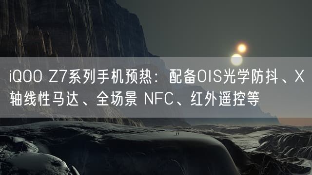 iQOO Z7系列手机预热：配备OIS光学防抖、X轴线性马达、全场景 NFC、红外遥控等