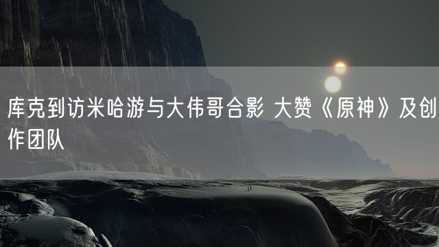 库克到访米哈游与大伟哥合影 大赞《原神》及创作团队