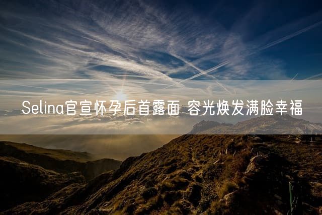 Selina官宣怀孕后首露面 容光焕发满脸幸福