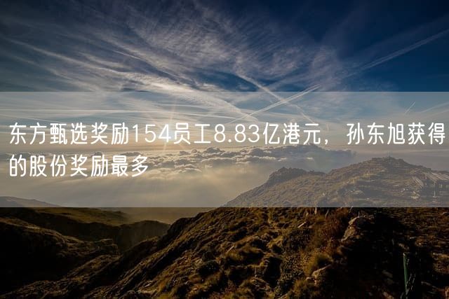 东方甄选奖励154员工8.83亿港元,孙东旭获得的股份奖励最多