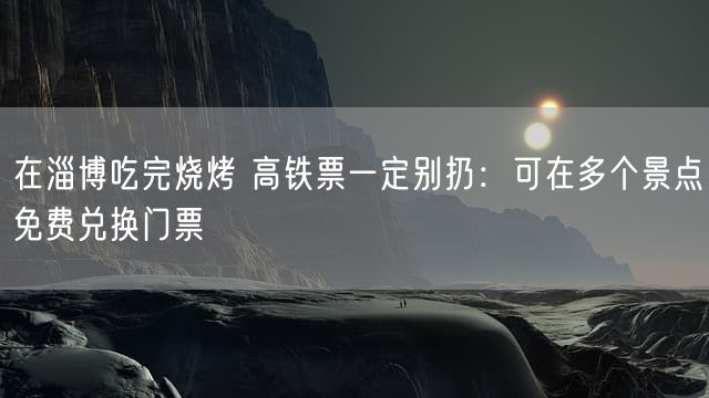 在淄博吃完烧烤 高铁票一定别扔:可在多个景点免费兑换门票