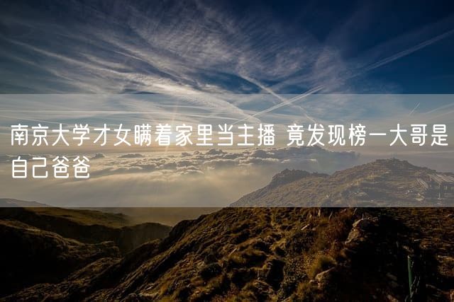 南京大学才女瞒着家里当主播 竟发现榜一大哥是自己爸爸