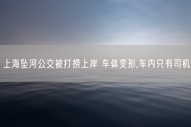 上海坠河公交被打捞上岸 车体变形,车内只有司机