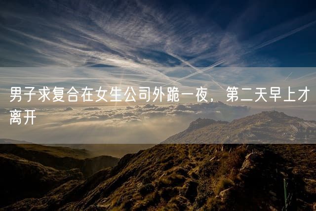 男子求复合在女生公司外跪一夜，第二天早上才离开