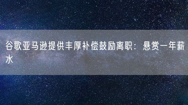 谷歌亚马逊提供丰厚补偿鼓励离职：悬赏一年薪水