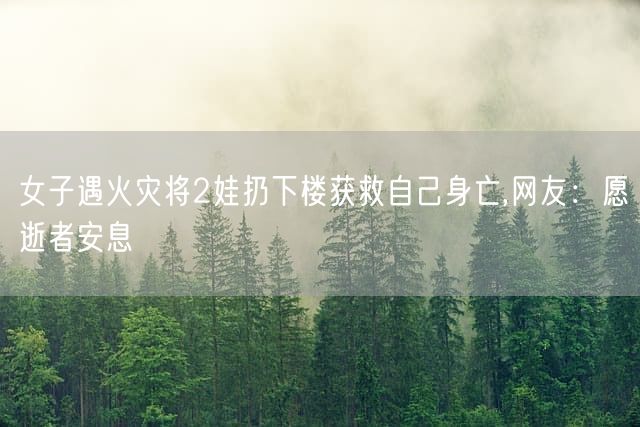 女子遇火灾将2娃扔下楼获救自己身亡,网友:愿逝者安息