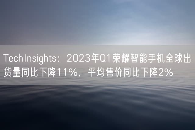 TechInsights：2023年Q1荣耀智能手机全球出货量同比下降11%，平均售价同比下降2%