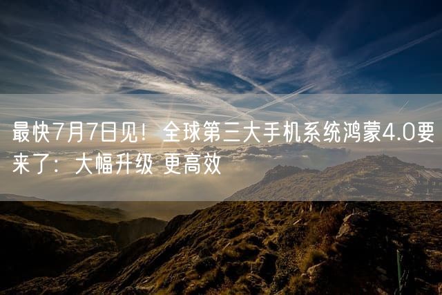 最快7月7日见！全球第三大手机系统鸿蒙4.0要来了：大幅升级 更高效