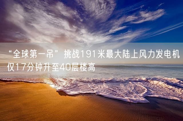 “全球第一吊”挑战191米最大陆上风力发电机 仅17分钟升至40层楼高